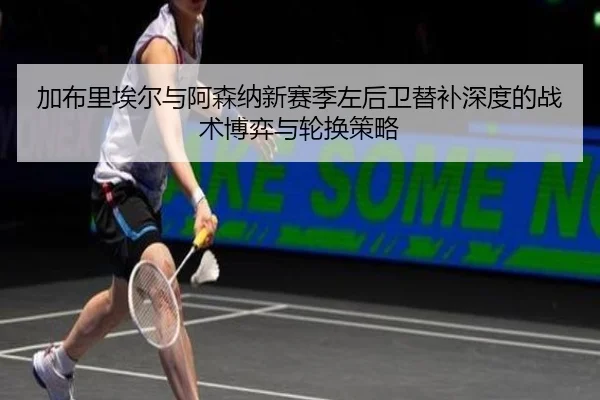加布里埃尔与阿森纳新赛季左后卫替补深度的战术博弈与轮换策略