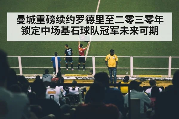 曼城重磅续约罗德里至二零三零年锁定中场基石球队冠军未来可期