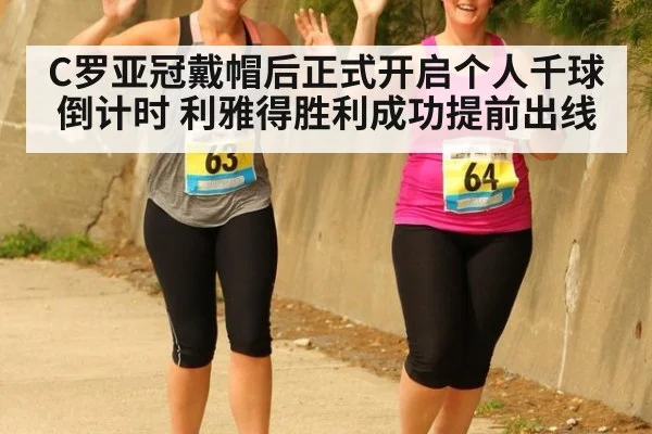 C罗亚冠戴帽后正式开启个人千球倒计时 利雅得胜利成功提前出线